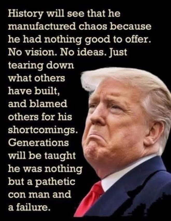 History will see that he
manufactured chaos because
he had nothing good to offer.
No vision. No ideas. Just
tearing down what others
have built, and blamed
others for his shortcomings.
Generations will be taught he
was nothing but a pathetic
con man and failure.
